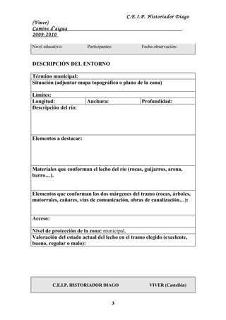 C.E.I.P. Historiador Diago
(Viver)
Camins d’aigua
2009-2010

Nivel educativo:        Participantes:           Fecha observación:


DESCRIPCIÓN DEL ENTORNO

Término municipal:
Situación (adjuntar mapa topográfico o plano de la zona)

Límites:
Longitud:               Anchura:                 Profundidad:
Descripción del río:




Elementos a destacar:




Materiales que conforman el lecho del río (rocas, guijarros, arena,
barro…).


Elementos que conforman los dos márgenes del tramo (rocas, árboles,
matorrales, cañares, vías de comunicación, obras de canalización…):


Acceso:

Nivel de protección de la zona: municipal.
Valoración del estado actual del lecho en el tramo elegido (excelente,
bueno, regular o malo):




          C.E.I.P. HISTORIADOR DIAGO                VIVER (Castellón)



                                     3
 