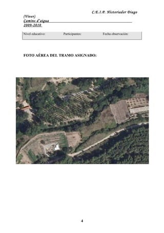 C.E.I.P. Historiador Diago
(Viver)
Camins d’aigua
2009-2010

Nivel educativo:   Participantes:         Fecha observación:




FOTO AÉREA DEL TRAMO ASIGNADO:




                                4
 