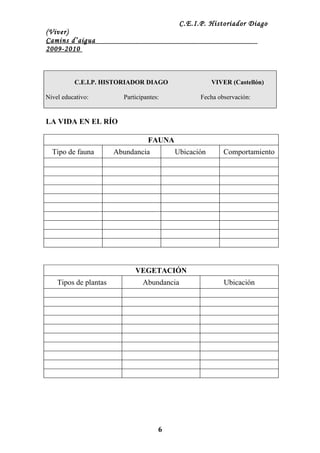 C.E.I.P. Historiador Diago
(Viver)
Camins d’aigua
2009-2010



          C.E.I.P. HISTORIADOR DIAGO                  VIVER (Castellón)

Nivel educativo:         Participantes:          Fecha observación:


LA VIDA EN EL RÍO

                                  FAUNA
  Tipo de fauna        Abundancia         Ubicación      Comportamiento




                             VEGETACIÓN
    Tipos de plantas            Abundancia                Ubicación




                                      6
 