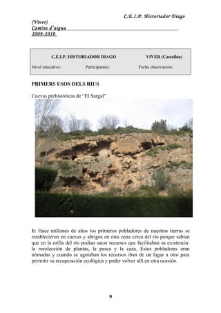 C.E.I.P. Historiador Diago
(Viver)
Camins d’aigua
2009-2010



          C.E.I.P. HISTORIADOR DIAGO                   VIVER (Castellón)

Nivel educativo:          Participantes:            Fecha observación:


PRIMERS USOS DELS RIUS

Cuevas prehistóricas de “El Sargal”




1: Hace millones de años los primeros pobladores de nuestras tierras se
establecieron en cuevas y abrigos en esta zona cerca del río porque sabían
que en la orilla del río podían sacar recursos que facilitaban su existencia:
la recolección de plantas, la pesca y la caza. Estos pobladores eran
nómadas y cuando se agotaban los recursos iban de un lugar a otro para
permitir su recuperación ecológica y poder volver allí en otra ocasión.




                                       9
 