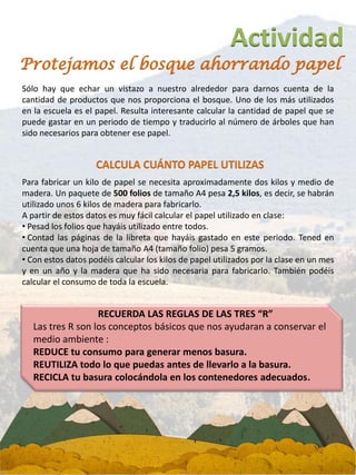 Actividad
Sólo hay que echar un vistazo a nuestro alrededor para darnos cuenta de la
cantidad de productos que nos proporciona el bosque. Uno de los más utilizados
en la escuela es el papel. Resulta interesante calcular la cantidad de papel que se
puede gastar en un periodo de tiempo y traducirlo al número de árboles que han
sido necesarios para obtener ese papel.
Protejamos el bosque ahorrando papel
Para fabricar un kilo de papel se necesita aproximadamente dos kilos y medio de
madera. Un paquete de 500 folios de tamaño A4 pesa 2,5 kilos, es decir, se habrán
utilizado unos 6 kilos de madera para fabricarlo.
A partir de estos datos es muy fácil calcular el papel utilizado en clase:
• Pesad los folios que hayáis utilizado entre todos.
• Contad las páginas de la libreta que hayáis gastado en este periodo. Tened en
cuenta que una hoja de tamaño A4 (tamaño folio) pesa 5 gramos.
• Con estos datos podéis calcular los kilos de papel utilizados por la clase en un mes
y en un año y la madera que ha sido necesaria para fabricarlo. También podéis
calcular el consumo de toda la escuela.
CALCULA CUÁNTO PAPEL UTILIZAS
RECUERDA LAS REGLAS DE LAS TRES “R”
Las tres R son los conceptos básicos que nos ayudaran a conservar el
medio ambiente :
REDUCE tu consumo para generar menos basura.
REUTILIZA todo lo que puedas antes de llevarlo a la basura.
RECICLA tu basura colocándola en los contenedores adecuados.
 