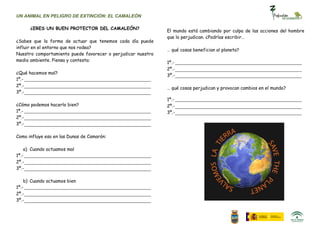 UN ANIMAL EN PELIGRO DE EXTINCIÓN: EL CAMALEÓN

      ¿ERES UN BUEN PROTECTOR DEL CAMALEÓN?
                                                              El mundo está cambiando por culpa de las acciones del hombre
                                                              que lo perjudican. ¿Podrías escribir…
¿Sabes que la forma de actuar que tenemos cada día puede
influir en el entorno que nos rodea?
                                                              … qué cosas benefician al planeta?
Nuestro comportamiento puede favorecer o perjudicar nuestro
medio ambiente. Piensa y contesta:
                                                              1º.-
                                                              2º.-
¿Qué hacemos mal?
                                                              3º.-
1º.-
2º.-
                                                              … qué cosas perjudican y provocan cambios en el mundo?
3º.-
                                                              1º.-
¿Cómo podemos hacerlo bien?                                   2º.-
1º.-                                                          3º.-
2º.-
3º.-

Como influye eso en las Dunas de Camarón:

    a) Cuando actuamos mal
1º.-
2º.-
3º.-

    b) Cuando actuamos bien
1º.-
2º.-
3º.-
 