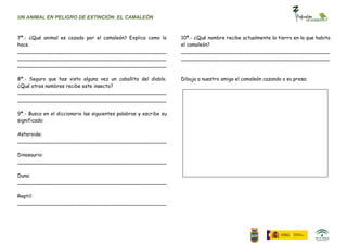 UN ANIMAL EN PELIGRO DE EXTINCIÓN: EL CAMALEÓN



7ª.- ¿Qué animal es cazado por el camaleón? Explica como lo         10ª.- ¿Qué nombre recibe actualmente la tierra en la que habita
hace.                                                               el camaleón?
________________________________________________                    ________________________________________________
________________________________________________                    ________________________________________________
________________________________________________

8ª.- Seguro que has visto alguna vez un caballito del diablo.       Dibuja a nuestro amigo el camaleón cazando a su presa:
¿Qué otros nombres recibe este insecto?
________________________________________________
________________________________________________

9ª.- Busca en el diccionario las siguientes palabras y escribe su
significado:

Asteroide:
________________________________________________

Dinosaurio:
________________________________________________

Duna:
________________________________________________

Reptil:
________________________________________________
 