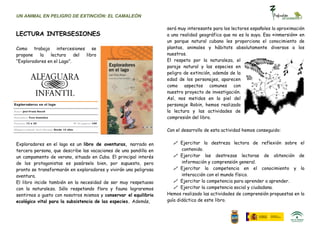 UN ANIMAL EN PELIGRO DE EXTINCIÓN: EL CAMALEÓN

                                                                  será muy interesante para los lectores españoles la aproximación
LECTURA INTERSESIONES                                             a una realidad geográfica que no es la suya. Esa «inmersión» en
                                                                  un parque natural cubano les proporciona el conocimiento de
Como trabajo intercesiones se                                     plantas, animales y hábitats absolutamente diversos a los
propone   la   lectura     del libro                              nuestros.
“Exploradores en el Lago”.                                        El respeto por la naturaleza, el
                                                                  paraje natural y las especies en
                                                                  peligro de extinción, además de la
                                                                  edad de los personajes, aparecen
                                                                  como aspectos comunes con
                                                                  nuestro proyecto de investigación.
                                                                  Así, nos metidos en la piel del
                                                                  personaje Robin, hemos realizado
                                                                  la lectura y las actividades de
                                                                  compresión del libro.

                                                                  Con el desarrollo de esta actividad hemos conseguido:


Exploradores en el lago es un libro de aventuras, narrado en          Ejercitar la destreza lectora de reflexión sobre el
tercera persona, que describe las vacaciones de una pandilla en          contenido.
un campamento de verano, situado en Cuba. El principal interés        Ejercitar las destrezas lectoras de obtención de
de los protagonistas es pasárselo bien, por supuesto, pero               información y comprensión general.
pronto se transformarán en exploradores y vivirán una peligrosa       Ejercitar la competencia en el conocimiento y la
aventura.                                                                interacción con el mundo físico.
El libro incide también en la necesidad de ser muy respetuoso         Ejercitar la competencia para aprender a aprender.
con la naturaleza. Sólo respetando flora y fauna lograremos           Ejercitar la competencia social y ciudadana.
sentirnos a gusto con nosotros mismos y conservar el equilibrio   Hemos realizado las actividades de comprensión propuestas en la
ecológico vital para la subsistencia de las especies. Además,     guía didáctica de este libro.
 