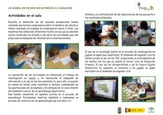 UN ANIMAL EN PELIGRO DE EXTINCIÓN: EL CAMALEÓN

                                                                    síntesis y la confrontación de las ideas previas de las que parte y
Actividades en el aula
                                                                    los resultados obtenidos.
Durante el desarrollo de las sesiones presenciales hemos
realizado una lectura comprensiva sobre la temática de estudio y
hemos realizado actividades de investigación sobre lo leído. Los
maestros han elaborado diferentes textos en los que se abordan
varios contenidos de estudio y una serie de actividades que han
propiciado la búsqueda de información en diversos medios.




                                                                    El uso de la tecnología digital en el proceso de investigación ha
                                                                    jugado un papel muy importante. El alumnado de segundo ciclo ha
                                                                    tenido acceso al uso de las TIC, propiciando un acercamiento de
                                                                    los medios con los que ya cuenta el tercer ciclo de Educación
                                                                    Primaria. El uso de los ultraportátiles y de la Pizarra Digital
                                                                    Interactiva ha supuesto un incentivo y ha jugado un papel
                                                                    motivador en el alumnado de segundo ciclo.
La realización de las actividades ha fomentado el trabajo de
investigación en equipo y ha favorecido la búsqueda de
información y el uso de las herramientas tic para ello. La puesta
en común ha tenido como resultado la síntesis consensuada de
las aportaciones de los alumnos y ha enriquecido el conocimiento
del alumnado a partir de un aprendizaje significativo.
Nos hemos convertido en agentes activos en el proceso de
aprendizaje. Formulamos nuestras hipótesis y realizamos un
proceso de construcción de aprendizajes que nos llevó a la
 