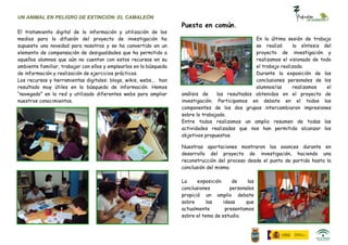 UN ANIMAL EN PELIGRO DE EXTINCIÓN: EL CAMALEÓN
                                                                    Puesta en común.
El tratamiento digital de la información y utilización de los
medios para la difusión del proyecto de investigación ha                                          En la última sesión de trabajo
supuesto una novedad para nosotros y se ha convertido en un                                       se realizó      la síntesis del
elemento de compensación de desigualdades que ha permitido a                                      proyecto de investigación y
aquellos alumnos que aún no cuentan con estos recursos en su                                      realizamos el visionado de todo
ambiente familiar, trabajar con ellos y emplearlos en la búsqueda                                 el trabajo realizado.
de información y realización de ejercicios prácticos.                                             Durante la exposición de las
Los recursos y herramientas digitales: blogs, wikis, webs... han                                  conclusiones personales de los
resultado muy útiles en la búsqueda de información. Hemos                                         alumnos/as      realizamos    el
“navegado” en la red y utilizado diferentes webs para ampliar       análisis de    los resultados obtenidos en el proyecto de
nuestros conocimientos.                                             investigación. Participamos en debate en el todos los
                                                                    componentes de los dos grupos intercambiaron impresiones
                                                                    sobre lo trabajado.
                                                                    Entre todos realizamos un amplio resumen de todas las
                                                                    actividades realizadas que nos han permitido alcanzar los
                                                                    objetivos propuestos.

                                                                    Nuestras aportaciones mostraron los avances durante en
                                                                    desarrollo del proyecto de investigación, haciendo una
                                                                    reconstrucción del proceso desde el punto de partida hasta la
                                                                    conclusión del mismo.

                                                                    La     exposición     de    las
                                                                    conclusiones         personales
                                                                    propició un amplio debate
                                                                    sobre      las    ideas    que
                                                                    actualmente        presentamos
                                                                    sobre el tema de estudio.
 