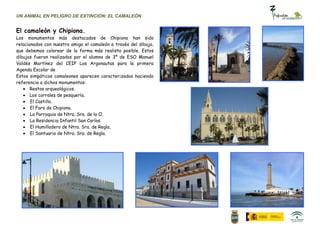 UN ANIMAL EN PELIGRO DE EXTINCIÓN: EL CAMALEÓN


El camaleón y Chipiona.
Los monumentos más destacados de Chipiona han sido
relacionados con nuestro amigo el camaleón a través del dibujo,
que debemos colorear de la forma más realista posible. Estos
dibujos fueron realizados por el alumno de 3º de ESO Manuel
Valdés Martínez del CEIP Los Argonautas para la primera
Agenda Escolar de
Estos simpáticos camaleones aparecen caracterizados haciendo
referencia a dichos monumentos:
       Restos arqueológicos.
       Los corrales de pesquería.
       El Castillo.
       El Faro de Chipiona.
       La Parroquia de Ntra. Sra. de la O.
       La Residencia Infantil San Carlos.
       El Humilladero de Ntra. Sra. de Regla.
       El Santuario de Ntra. Sra. de Regla.
 