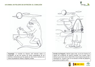 UN ANIMAL EN PELIGRO DE EXTINCIÓN: EL CAMALEÓN




   Arqueología: La localidad de Chipiona está habitada desde la             Corrales de Pesquería: Muchos siglos atrás, una de las fuentes de
   antigüedad, ya que son muchos los restos arqueológicos de las            riqueza de la población de nuestra localidad, fue la pesca. Cabe
   distintas civilizaciones que han pasado por ella. Existe constancia de   destacar que en esta zona se desarrolló un tipo de pesca muy peculiar
   restos de pobladores romanos, visigodos y árabes.                        consistente en la pesca a pie en los diversos corrales de pesquería
                                                                            que existen en nuestra costa.
 