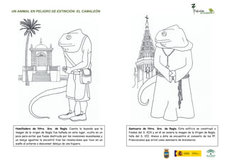 UN ANIMAL EN PELIGRO DE EXTINCIÓN: EL CAMALEÓN




  Humilladero de Ntra. Sra. de Regla. Cuenta la leyenda que la           Santuario de Ntra. Sra. de Regla. Este edificio se construyó a
  imagen de la virgen de Regla fue hallada en este lugar, oculta en un   finales del S. XIX y en él se venera la imagen de la Virgen de Regla,
  pozo para evitar que fuese destruida por las invasiones musulmanas y   talla del S. VII. Anexo a éste se encuentra el convento de los PP.
  un monje agustino la encontró tras las revelaciones que tuvo en un     Franciscanos que sirvió como seminario de misioneros.
  sueño al echarse a descansar debajo de una higuera.
 