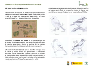 UN ANIMAL EN PELIGRO DE EXTINCIÓN: EL CAMALEÓN


PRODUCTOS OBTENIDOS.                                                presentes en este cuaderno y constituyen un documento gráfico
                                                                    de la experiencia. En él se incluyen los dibujos de algunas aves
Como resultado del proyecto de investigación queremos destacar      que habitan en la zona dibujados por el maestro Manuel Valdés.
como producto obtenido nuestra web. Desde ella se tiene acceso
a todo el proceso de investigación desarrollado, así como
material fotográfico y documental en torno al camaleón.




Destacamos el Cuaderno del alumno en el que se recogen las
lecturas y actividades diseñadas, las fotografías más destacas
de nuestra experiencia, dibujos y apuntes de las salidas
efectuadas y los contenidos de estudio de nuestro proyecto.

Este cuaderno ha sido diseñado por los docentes para que sirva
de álbum y recoja todas las aportaciones y actividades
realizadas. Para el alumno este cuaderno constituye un recurso
de especial importancia al haber contribuido con su trabajo a la
elaboración del mismo. Las lecturas realizadas en las sesiones de
trabajo, anotaciones, fotografías, apuntes, etc… están
 