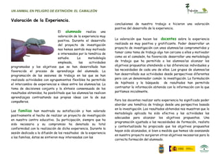 UN ANIMAL EN PELIGRO DE EXTINCIÓN: EL CAMALEÓN


Valoración de la Experiencia.
                                                                     conclusiones de nuestro trabajo e hicieron una valoración
                                                                     positiva del desarrollo de la experiencia.
                                 El   alumnado realiza una
                                 valoración de la experiencia muy
                                                                     La valoración que hacen los docentes sobre la experiencia
                                 positiva. Durante el desarrollo
                                 del proyecto de investigación       realizada es muy positiva y gratificante. Poder desarrollar un
                                 nos hemos sentido muy motivado      proyecto de investigación con unos alumnos/as comprometidos y
                                 e interesados por la temática de    tomar como tema de trabajo algo tan cercano a ellos y motivador
                                 estudio.     La      metodología    como es el camaleón, ha favorecido desarrollar una metodología
                                 empleada,     las     actividades   de trabajo que ha permitido a los alumnos/as alcanzar los
programadas y los objetivos que se han desarrollado han              objetivos propuestos atendiendo a las diferencias individuales y
favorecido el proceso de aprendizaje del alumnado. La                las necesidades de cada uno de ellos. Los grupos de alumnos/as
programación de las sesiones de trabajo en las que se han            han desarrollado sus actividades desde perspectivas diferentes
realizado actividades con agrupamientos flexibles ha permitido       pero con un denominador común: la investigación. La formulación
el intercambio de experiencias e ideas entre los alumnos/as. La      de hipótesis y la búsqueda       de resultados han permitido
toma de decisiones conjunta y la síntesis consensuada de los         contrastar la información obtenida con la información con la que
resultados obtenidos, ha posibilitado que los alumnos/as realicen    partíamos inicialmente.
aprendizajes contrastando sus propias ideas con la de sus
compañeros.                                                          Para los docentes realizar esta experiencia ha significado poder
                                                                     abordar una temática de trabajo desde una perspectiva basada
                                                                     en la investigación. Los resultados obtenidos nos muestran que la
Las familias han mostrado su satisfacción y han valorado
                                                                     metodología aplicada ha sido efectiva y las actividades las
positivamente el hecho de realizar un proyecto de investigación
                                                                     adecuadas para alcanzar los objetivos propuestos. Una
en nuestro centro educativo. Su participación, siempre que ha
                                                                     programación ajustada a las necesidades de formación, realista
sido necesaria y su compromiso ha denotado su total
                                                                     y contextualizada ha propiciado que los objetivos propuestos
conformidad con la realización de dicha experiencia. Durante la
                                                                     hayan sido alcanzados, si bien a medida que hemos ido avanzando
sesión dedicada a la difusión de los resultados de la experiencia
                                                                     en nuestro proyecto surgieron otros objetivos necesarios para la
a las familias, éstas se sintieron muy interesadas con las
                                                                     correcta formación del alumnado.
 