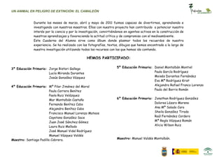 UN ANIMAL EN PELIGRO DE EXTINCIÓN: EL CAMALEÓN


              Durante los meses de marzo, abril y mayo de 2011 fuimos capaces de divertirnos, aprendiendo e
              investigando con nuestros maestros. Ellos con nuestro proyecto han contribuido a potenciar nuestro
              interés por la ciencia y por la investigación, convirtiéndonos en agentes activos en la construcción de
              nuestros aprendizajes y favoreciendo la actitud crítica y de compromiso con el medioambiente.
              Este Cuaderno del Alumno sirve como álbum donde plasmar todos los recuerdos de nuestra
              experiencia. Se ha realizado con las fotografías, textos, dibujos que hemos encontrado a lo largo de
              nuestra investigación utilizando todos los recursos con los que hemos ido contando.

                                                  HEMOS PARTICIPADO:

3º Educación Primaria: Jorge Ristori Gallego                           5º Educación Primaria: Daniel Montalbán Montiel
                       Lucía Miranda Dorantes                                                 Paula García Rodríguez
                       Jesús González Vázquez                                                 Moisés Dorantes Fernández
                                                                                              Eva Mª Rodríguez Krist
4º Educación Primaria: Mª Pilar Jiménez del Moral                                             Alejandro Rafael Franco Lorenzo
                         Paula Carrera Benítez                                                Paula del Barrio Román
                         Paola Ruiz Velázquez
                         Mar Montalbán Castaño                         6º Educación Primaria: Jonathan Rodríguez González
                         Fernando Benítez Cabo                                                Dolores Lázaro Moreno
                         Alejandro Benítez Cabo                                               Ana Mª Salado Caro
                         Francisco Manuel Lorenzo Mateos                                      Sheila González Tirado
                         Cayetano González Sace                                               Raúl Fernández Cordero
                         Juan José Sánchez Gómez                                              Mª Regla Vázquez Román
                         Laura Ruiz Mellado                                                   Alicia Wilson Ruiz
                         José Manuel Vidal Rodríguez
                         Manuel Vázquez Valdés
Maestro: Santiago Padillo Cabrera.                                     Maestro: Manuel Valdés Montalbán.
 