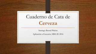 Cuaderno de Cata de
Cerveza
Santiago Bernal Piñeiro
Aplicación a Executive MBA IE 2016
 