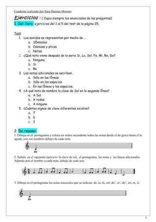 Cuaderno realizado por Sara Huertas Moreno

Ejercicios : ( Copia siempre los enunciados de las preguntas)
1. Del libro: ejercicios del 1 al 5 del test de la página 25.

Test
   1. Los sonidos se representan por medio de …
         a. Símbolos
         b. Cabezas y plicas
         c. Notas
   2. ¿Qué nota viene después de la serie Si, La, Sol, Fa, Mi, Re, Do?
         a. Ninguna
         b. Si
         c. Re
   3. Las notas adicionales se escriben…
         a. Sólo en las líneas
         b. Sólo en los espacios
         c. En las líneas y los espacios.
   4. ¿A qué nota de nombre la clave de Sol en la segunda línea?
         a. A Sol
         b. A todas
         c. A ninguna
   5. ¿Cuántos signos de clave diferentes existen?
         a. 7
         b. 6
         c. 3

2. De repaso:
1. Dibuja en el pentagrama y coloca en orden ascendente todas las notas desde el do grave hasta el la
agudo, con sus nombres debajo de cada nota.




2. Señala en el siguiente ejercicio: la clave de sol, el pentagrama, las notas y las líneas adicionales.
Además pon el nombre a cada nota, debajo de cada una.




3. Dibuja en el pentagrama las notas musicales que se indican: do, la, fa, sol, do’, re’, do’, mi, re, si.




                                                                                                             1
 