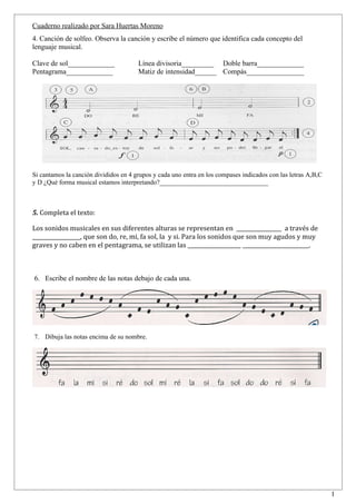 Cuaderno realizado por Sara Huertas Moreno
4. Canción de solfeo. Observa la canción y escribe el número que identifica cada concepto del
lenguaje musical.

Clave de sol_____________              Línea divisoria_________ Doble barra_____________
Pentagrama_____________                Matiz de intensidad______ Compás________________




Si cantamos la canción divididos en 4 grupos y cada uno entra en los compases indicados con las letras A,B,C
y D ¿Qué forma musical estamos interpretando?_________________________________



5. Completa el texto:

Los sonidos musicales en sus diferentes alturas se representan en _________________ a través de
__________________, que son do, re, mi, fa sol, la y si. Para los sonidos que son muy agudos y muy
graves y no caben en el pentagrama, se utilizan las ____________________ _________________________.



6. Escribe el nombre de las notas debajo de cada una.




7. Dibuja las notas encima de su nombre.




                                                                                                               1
 