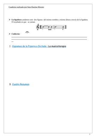 Cuaderno realizado por Sara Huertas Moreno




 La ligadura: podemos unir dos figuras del mismo nombre y misma altura a través de la ligadura.
   El resultado es que se suman.




 Calderón:
   ______________________________________________________________________________
   ______________________________________________________________________________
   __

2. Copiamos de la Pizarra o Dictado : La musicoterapia




3. Cuadro Resumen




                                                                                                   1
 