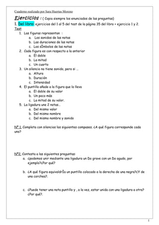 Cuaderno realizado por Sara Huertas Moreno

Ejercicios : ( Copia siempre los enunciados de las preguntas)
1. Del libro: ejercicios del 1 al 5 del test de la página 35 del libro + ejercicio 1 y 2.
Test
   1. Las figuras representan :
          a. Los sonidos de las notas
          b. Las duraciones de las notas
          c. Los símbolos de las notas
   2. Cada figura es con respecto a la anterior
          a. El doble
          b. La mitad
          c. Un cuarto
   3. Un silencio no tiene sonido, pero si …
          a. Altura
          b. Duración
          c. Intensidad
   4. El puntillo añade a la figura que lo lleva
          a. El doble de su valor
          b. Un poco más
          c. La mitad de su valor.
   5. La ligadura une 2 notas…
          a. Del mismo valor
          b. Del mismo nombre
          c. Del mismo nombre y sonido

Nº 1. Completa con silencios los siguientes compases. ¿A qué figura corresponde cada
uno?




Nº2. Contesta a las siguientes preguntas:
     a. ¿podemos unir mediante una ligadura un Do grave con un Do agudo, por
        ejemplo?¿Por qué?

      b. ¿A qué figura equivaldría un puntillo colocado a la derecha de una negra?¿Y de
         una corchea?.



      c. ¿Puede tener una nota puntillo y , a la vez, estar unida con una ligadura a otra?
         ¿Por qué?.




                                                                                             1
 