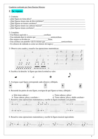 Cuaderno realizado por Sara Huertas Moreno

2. De repaso:

1. Contesta:
- ¿Qué figura no tiene plica?______________________________________________________
- ¿Qué figuras tienen más de dos corchetes?__________________________________________
- ¿Qué figuras no tienen corchetes?_________________________________________________
- ¿Qué figuras tienen sus cabezas huecas?____________________________________________
- ¿Qué figuras tienen corchetes?____________________________________________________

2. Completa:
- Una blanca equivale a ________________corcheas
- Una redonda dura lo mismo que _______________semicorcheas.
- Dos negras se dividen en __________________fusas.
- Una corchea con puntillo vale lo mismo que ________________semicorcheas.
- Un silencio de redonda es como un silencio de negra y ________________________________

3. Observa este cuadro y resuelve las operaciones matemáticas:




4. Escribe a la derecha la figura que dura la mitad su valor.

                                                     o
5. Averigua a qué figura corresponde cada silencio y dibújala.



6. Recuerda las partes de una figura, averigua de qué figura se trata y dibújala :

    a. Sólo tiene cabeza =                             c. Tiene cabeza y plica=
    b. Tiene cabeza, plica y corchete =                d. Tiene cabeza, plica y doble corchete=
7. Resuelve estas operaciones matemáticas y escribe la figura resultante con puntillo.




8. Resuelve estas operaciones matemáticas y escribe la figura musical equivalente.




                                                                                                  1
 