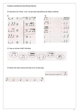 Cuaderno realizado por Sara Huertas Moreno


12. Reconoce los ritmos y une los que sean equivalentes de ambas columnas.

a)                                                        b)




13. Hay un intruso ¿Cuál? Coloréalo.




14. Reescribe estos valores del más corto al más largo.




                                                                             1
 