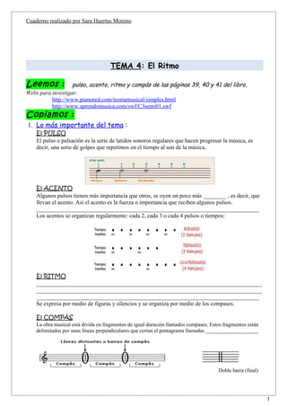 Cuaderno realizado por Sara Huertas Moreno




                                     TEMA 4: El Ritmo

Leemos :           pulso, acento, ritmo y compás de las páginas 39, 40 y 41 del libro.
Webs para investigar:
          http://www.pianored.com/teoriamusical/simples.html
          http://www.aprendomusica.com/swf/C3semi01.swf
Copiamos :
1. Lo más importante del tema :
    El PULSO
    El pulso o pulsación es la serie de latidos sonoros regulares que hacen progresar la música, es
    decir, una serie de golpes que repetimos en el tiempo al son de la música.




    El ACENTO
    Algunos pulsos tienen más importancia que otros, se oyen un poco más ________ , es decir, que
    llevan el acento. Así el acento es la fuerza o importancia que reciben algunos pulsos.
    _____________________________________________________________________________
    Los acentos se organizan regularmente: cada 2, cada 3 o cada 4 pulsos o tiempos:




    El RITMO
    ______________________________________________________________________________
    ______________________________________________________________________________
    _____________________________________________________________________________
    Se expresa por medio de figuras y silencios y se organiza por medio de los compases.

    El COMPÁS
    La obra musical está divida en fragmentos de igual duración llamados compases. Estos fragmentos están
    delimitados por unas líneas perpendiculares que cortan el pentagrama llamadas ____________________




                                                                                      Doble barra (final)



                                                                                                            1
 