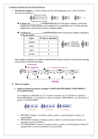 Cuaderno realizado por Sara Huertas Moreno
   a. Notación de compás: se coloca siempre al inicio del pentagrama, con 2 cifras a modo de
      fracción, por ejemplo ¾.




          El número de __________o NUMERADOR indica el nº de pulsos, tiempos o partes que
             completan el compás. Ejemplo: en un compás de ¾, el numerador es el 3 e indica que cada
             compás tiene o se divide en 3 partes o tiempos o pulsos.

          El número de ___________o DENOMINADOR indica la figura que completa cada pulso o
             tiempo del compás.
                        Figura        Nº que la representa

                       redonda                   1

                        blanca                   2

                        negra                    4

                       corchea                   8


      Cada compás se completa con cualquier combinación de figuras y silencios cuya duración equivalga
      a lo que indica la notación de compás.




   b. Tipos de compás:

      1. Según en número de partes o tiempos: COMPASES BINARIOS, TERNARIOS Y
         CUATERNACIOS.

         Los compases se subdividen en 2,3 o 4 partes o tiempos, así si se dividen en 2 partes se
         llaman BINARIOS, si se dividen en 3 partes se llaman TERNARIOS y si se dividen en 4
         partes, CUATERNARIOS.




          a. BINARIO: Compás a 2 tiempos, pulsos o partes. La primera parte es fuerte y la
             segunda débil.
          b. TERNARIO: Compás a 3 tiempos, pulsos o partes. La primera parte es fuerte y la
             segunda y tercera son débiles.
          c. CUATERNARIO: Compás a 4 tiempos, pulsos o partes. La primera parte se fuerte, la
             segunda débil, la tercera semifuerte y la cuarta débil.



                                                                                                         1
 
