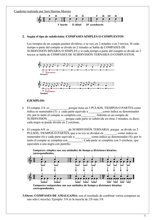 Cuaderno realizado por Sara Huertas Moreno




      2. Según el tipo de subdivisión: COMPASES SIMPLES O COMPUESTOS

          Los tiempos de un compás pueden dividirse, a su vez, en 2 mitades o en 3 tercios. Si cada
          tiempo o parte del compás se divide en 2 mitades se habla de COMPASES DE
          SUBDIVISIÓN BINARIA O SIMPLES y si cada tiempo o parte del compás se divide en 3
          tercios se habla de COMPASES DE SUBDIVISIÓN TERNARIA O COMPUESTOS.




          EJEMPLOS:

      •   El compás 3/4: es ____________porque tiene en 3 PULSOS, TIEMPOS O PARTES como
          indica su numerador (3) y cada parte equivale a _________como indica su denominador
          (4); por lo tanto el compás se completa con_________. Además es un compás de
          SUBDIVISIÓN ___________ porque cada parte se subdivide en otras 2 mitades, es decir,
          cada negra se puede dividir en 2 corcheas.

      •   El compás 6/8: es ____________de SUBDIVISIÓN TERNARIA porque se divide en 2
          PULSOS, TIEMPOS O PARTES, que a su vez se dividen en ________, como indica su
          numerador (6) y cada parte equivale a __________ como indica su denominador (8); por lo
          tanto el compás se completa con _________. Cada parte se completa con 3 corcheas, que
          equivalen a una negra con puntillo.




      3.Otros: COMPASES DE AMALGAMA: son el resultado de combinar varios compases en
         uno sólo ( mezcla). Ejemplo: 5/8 es la mezcla de 2/8 más 3/8.



                                                                                                      1
 