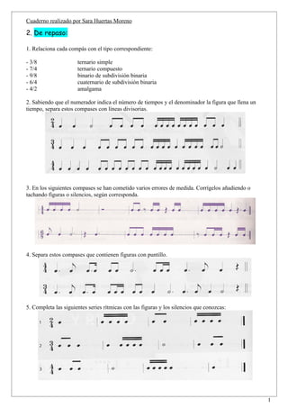 Cuaderno realizado por Sara Huertas Moreno

2. De repaso:

1. Relaciona cada compás con el tipo correspondiente:

- 3/8                 ternario simple
- 7/4                 ternario compuesto
- 9/8                 binario de subdivisión binaria
- 6/4                 cuaternario de subdivisión binaria
- 4/2                 amalgama

2. Sabiendo que el numerador indica el número de tiempos y el denominador la figura que llena un
tiempo, separa estos compases con líneas divisorias.




3. En los siguientes compases se han cometido varios errores de medida. Corrígelos añadiendo o
tachando figuras o silencios, según corresponda.




4. Separa estos compases que contienen figuras con puntillo.




5. Completa las siguientes series rítmicas con las figuras y los silencios que conozcas:




                                                                                                   1
 