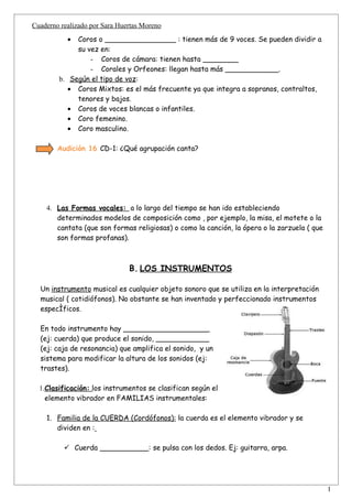 Cuaderno realizado por Sara Huertas Moreno
           • Coros o ________________ : tienen más de 9 voces. Se pueden dividir a
             su vez en:
                 - Coros de cámara: tienen hasta ________
                 - Corales y Orfeones: llegan hasta más ____________.
        b. Según el tipo de voz:
           • Coros Mixtos: es el más frecuente ya que integra a sopranos, contraltos,
             tenores y bajos.
           • Coros de voces blancas o infantiles.
           • Coro femenino.
           • Coro masculino.

        Audición 16 CD-1: ¿Qué agrupación canta?




    4. Las Formas vocales: a lo largo del tiempo se han ido estableciendo
       determinados modelos de composición como , por ejemplo, la misa, el motete o la
       cantata (que son formas religiosas) o como la canción, la ópera o la zarzuela ( que
       son formas profanas).



                               B. LOS INSTRUMENTOS

  Un instrumento musical es cualquier objeto sonoro que se utiliza en la interpretación
  musical ( cotidiófonos). No obstante se han inventado y perfeccionado instrumentos
  específicos.

  En todo instrumento hay ___________________
  (ej: cuerda) que produce el sonido, ____________
  (ej: caja de resonancia) que amplifica el sonido, y un
  sistema para modificar la altura de los sonidos (ej:
  trastes).

  1.Clasificación: los instrumentos se clasifican según el
    elemento vibrador en FAMILIAS instrumentales:

    1. Familia de la CUERDA (Cordófonos): la cuerda es el elemento vibrador y se
       dividen en :

           Cuerda ___________: se pulsa con los dedos. Ej: guitarra, arpa.




                                                                                             1
 