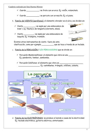 Cuaderno realizado por Sara Huertas Moreno
           Cuerda ___________: se frota con un arco. Ej: violín, violonchelo.

           Cuerda ___________: se percute con un macillo. Ej: el piano.

    b. Familia del VIENTO (aerófonos): el elemento vibrador es el aire y se dividen en:

        Viento __________: se sopla por una embocadura de
         bisel ( ej: flauta) o de lengüeta (clarinete, oboe).

        Viento _________: se sopla por una embocadura de
         boquilla. Ej: trompeta, trombón.

      Existen otros instrumentos de viento fuera de esta
      clasificación, como por ejemplo __________, que se toca a través de un teclado.

    c. Familia de la PERCUSIÓN,/ LES PERCUSSIONS que se divide en:

           Percusión Membranófonos: el elemento que vibra es una _____________.
            Ej: pandereta, tambor, zambomba.

           Percusión Idiófonos: el elemento que vibra es ____________________
           __________________. Ej: castañuelas, triángulo, xilófono, celesta.




    d. Familia de los ELECTRÓFONOS: se produce el sonido a causa de la electricidad.
       Ej: teclado electrónico, guitarra eléctrica, sintetizador.


                                                                                          1
 