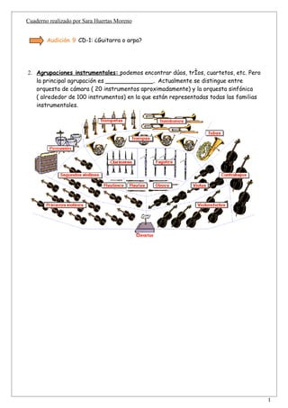Cuaderno realizado por Sara Huertas Moreno


        Audición 9 CD-1: ¿Guitarra o arpa?




2. Agrupaciones instrumentales: podemos encontrar dúos, tríos, cuartetos, etc. Pero
   la principal agrupación es _____________. Actualmente se distingue entre
   orquesta de cámara ( 20 instrumentos aproximadamente) y la orquesta sinfónica
   ( alrededor de 100 instrumentos) en la que están representadas todas las familias
   instrumentales.




                                                                                       1
 