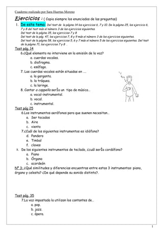 Cuaderno realizado por Sara Huertas Moreno

Ejercicios : ( Copia siempre los enunciados de las preguntas)
1. De este tema:          Del test de la página 14 los ejercicios 6, 7 y 10. De la página 25, los ejercicio 6,
    7 y 8 del test más el número 3 de los ejercicios siguientes.
    Del test de la página 35, los ejercicios 7 y 8
    Del test de la pág. 47, los ejercicios 7, 8 y 9 más el número 3 de los ejercicios siguientes.
    Del test de la página 58, los ejercicios 5, 6 y 7 más el número 5 de los ejercicios siguientes. Del test
    de la página 71, los ejercicios 7 y 8 .
Test pág. 14
    6.¿Qué elemento no interviene en la emisión de la voz?
           a. cuerdas vocales.
           b. diafragma.
           c. esófago.
    7. Las cuerdas vocales están situadas en ….
           a. la garganta.
           b. la tráquea.
           c. la laringe.
    8. Cantar a cappella sería un tipo de música…
           a. vocal-instrumental.
           b. vocal.
           c. instrumental.
Test pág 25
    6.Los instrumentos aerófonos para que suenen necesitan…
        a. Ser tocados
        b. Aire
        c. viento
    7.¿Cuál de los siguientes instrumentos es idiófono?
        d. Pandero
        e. Timbal
        f. claves
 8. De los siguientes instrumentos de teclado, ¿cuál sería cordófono?
        a. Piano
        b. Órgano
        c. acordeón
Nº 3: ¿Qué similitudes y diferencias encuentras entre estos 3 instrumentos: piano,
órgano y celesta? ¿De qué depende su sonido distinto?.




Test pág. 35
    7.La voz impostada la utilizan los cantantes de…
           a. pop.
           b. jazz.
           c. ópera.


                                                                                                                 1
 