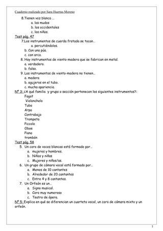 Cuaderno realizado por Sara Huertas Moreno
    8.Tienen voz blanca …
            a. los mudos
            b. los occidentales
            c. los niños.
Test pág. 47
    7.Los instrumentos de cuerda frotada se tocan…
            a. percutiéndolos.
       b. Con una púa.
       c. con arco.
    8. Hay instrumentos de viento-madera que se fabrican en metal.
       a. verdadero.
       b. falso.
    9. Los instrumentos de viento-madera no tienen…
       a. madera
       b. agujeros en el tubo.
       c. mucha apariencia.
Nº 3: ¿A qué familia y grupo o sección pertenecen los siguientes instrumentos?:
       Fagot
        Violonchelo
       Tuba
       Arpa
       Contrabajo
       Trompeta
       Piccolo
       Oboe
       Piano
       trombón
Test pág. 58
   5. Un coro de voces blancas está formado por…
         a. mujeres y hombres.
         b. Niños y niñas
         c. Mujeres y niños/as.
   6. Un grupo de cámara vocal está formado por…
         a. Menos de 10 cantantes
         b. Alrededor de 20 cantantes
         c. Entre 4 y 8 cantantes.
   7. Un Orfeón es un…
         a. Signo musical.
         b. Coro muy numeroso
         c. Teatro de ópera.
Nº 5: Explica en qué se diferencian un cuarteto vocal, un coro de cámara mixto y un
orfeón.




                                                                                      1
 