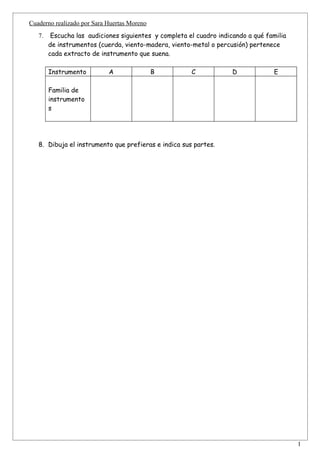 Cuaderno realizado por Sara Huertas Moreno
   7.    Escucha las audiciones siguientes y completa el cuadro indicando a qué familia
        de instrumentos (cuerda, viento-madera, viento-metal o percusión) pertenece
        cada extracto de instrumento que suena.

        Instrumento         A                B         C             D            E

        Familia de
        instrumento
        s




   8. Dibuja el instrumento que prefieras e indica sus partes.




                                                                                          1
 