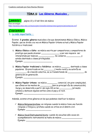 Cuaderno realizado por Sara Huertas Moreno


                      TEMA 6: Los Géneros Musicales .

Leemos :           página 12 y 13 del libro de música.
Para investigar:
http://recursos.cnice.mec.es/musica/provisionales/animaciones/generos/presentacion.swf

Copiamos :
1. Lo más importante :

    Existen 3 grandes géneros musicales a los que denominamos Música Clásica, Música
    Popular, que se divide a su vez en Música Popular Urbana-actual y Música Popular
    folclórica o tradicional.

    1. Música Clásica o Culta: es música escrita por compositoras y compositores de
       prestigio que puede alcanzar _______________ y por eso requiere ser
       interpretada por músicos _____________. Se conserva ____________ y
       estaba destinada a clases privilegiadas.
       Ejemplo: ________________________

    2. Música Popular tradicional o folclórica: es música _______ destinada a clases
       populares .Es practicada en los _________( medio rural) y su autoría es
       _________, de creación colectiva, se va transmitiendo de _____________, de
       generación en generación.
       Ejemplo: __________________________________

    3. Música Popular Urbana: es música ________, comercial, sin gran complejidad,
       que oímos en los medios de __________(son su principal vía de comunicación).
       Surge y se desarrolla a partir del siglo XX en las ___________(el medio
       urbano) y destacan algunos estilos como el pop y el rock.
       Ejemplo: _________________________________

    Además, existen otros géneros en los que podemos clasificar la música:

        Música Religiosa/profana: es religiosa cuando la música tiene una función
         religiosa o litúrgica y profana cuando se utiliza en el ámbito civil.
         Ejemplo: _____________________

        Música Vocal/Instrumental/mixta: cuando de escuchan sólo voces sin
         acompañamiento instrumental se habla de música _________________.
         Ejemplo: ______________________________________________




                                                                                         1
 