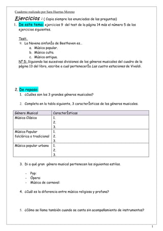 Cuaderno realizado por Sara Huertas Moreno

Ejercicios : ( Copia siempre los enunciados de las preguntas)
1. De este tema: ejercicios 9 del test de la página 14 más el número 5 de los
   ejercicios siguientes.

   Test:
    9. La Novena sinfonía de Beethoven es…
          a. Música popular.
          b. Música culta.
          c. Música antigua.
   Nº 5: Siguiendo las sucesivas divisiones de los géneros musicales del cuadro de la
   página 13 del libro, escribe a cual pertenecería Las cuatro estaciones de Vivaldi.




2. De repaso:
   1. ¿Cuáles son los 3 grandes géneros musicales?

   2. Completa en la tabla siguiente, 3 características de los géneros musicales.

Género Musical              Características
Música Clásica              1.
                            2.
                            3.
Música Popular              1.
folclórica o tradicional    2.
                            3.
Música popular urbana       1.
                            2.
                            3.

   3. Di a qué gran género musical pertenecen los siguientes estilos.

       -   Pop:
       -   Ópera:
       -   Música de carnaval:

   4. ¿Cuál es la diferencia entre música religiosa y profana?




   5. ¿Cómo se llama también cuando se canta sin acompañamiento de instrumentos?



                                                                                        1
 