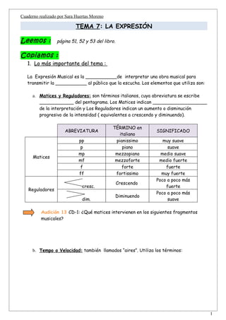 Cuaderno realizado por Sara Huertas Moreno

                           TEMA 7: LA EXPRESIÓN

Leemos :          página 51, 52 y 53 del libro.


Copiamos :
   1. Lo más importante del tema :

   La Expresión Musical es la ___________de interpretar una obra musical para
   transmitir la ___________ al público que la escucha. Los elementos que utiliza son:

      a. Matices y Reguladores: son términos italianos, cuya abreviatura se escribe
         ____________ del pentagrama. Los Matices indican ___________________
         de la interpretación y Los Reguladores indican un aumento o disminución
         progresivo de la intensidad ( equivalentes a crescendo y diminuendo).

                                             TÉRMINO en
                      ABREVIATURA                              SIGNIFICADO
                                               italiano
                             pp               pianissimo          muy suave
                              p                  piano              suave
                             mp               mezzopiano         medio suave
      Matices
                             mf               mezzoforte        medio fuerte
                              f                  forte             fuerte
                             ff               fortissimo         muy fuerte
                                                               Poco a poco más
                                                  Crescendo
                               cresc.                              fuerte
    Reguladores
                                                               Poco a poco más
                                                  Diminuendo
                               dim.                                 suave

          Audición 13 CD-1: ¿Qué matices intervienen en los siguientes fragmentos
          musicales?




      b. Tempo o Velocidad: también llamados “aires”. Utiliza los términos:




                                                                                         1
 