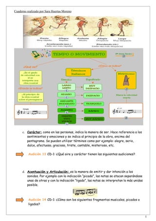 Cuaderno realizado por Sara Huertas Moreno




      c. Carácter: como en las personas, indica la manera de ser. Hace referencia a los
         sentimientos y emociones y se indica al principio de la obra, encima del
         pentagrama. Se pueden utilizar términos como por ejemplo: alegre, serio,
         dulce, afectuoso, gracioso, triste, cantable, misterioso, etc.

          Audición 13 CD-1: ¿Qué aire y carácter tienen las siguientes audiciones?




      d. Acentuación y Articulación: es la manera de emitir y dar intención a los
         sonidos. Por ejemplo con la indicación “picado”, las notas se atacan separándose
         unas de otras y con la indicación “ligado”, las notas se interpretan lo más unidas
         posible.



          Audición 14 CD-1: ¿Cómo son los siguientes fragmentos musicales, picados o
          ligados?


                                                                                              1
 