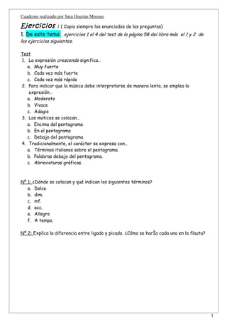 Cuaderno realizado por Sara Huertas Moreno

Ejercicios : ( Copia siempre los enunciados de las preguntas)
1. De este tema: ejercicios 1 al 4 del test de la página 58 del libro más el 1 y 2 de
los ejercicios siguientes.

Test
1. La expresión crescendo significa…
   a. Muy fuerte
   b. Cada vez más fuerte
   c. Cada vez más rápido
2. Para indicar que la música debe interpretarse de manera lenta, se emplea la
    expresión…
   a. Moderato
   b. Vivace
   c. Adagio
3. Los matices se colocan…
   a. Encima del pentagrama
   b. En el pentagrama
   c. Debajo del pentagrama
4. Tradicionalmente, el carácter se expresa con…
   a. Términos italianos sobre el pentagrama.
   b. Palabras debajo del pentagrama.
   c. Abreviaturas gráficas.



Nº 1: ¿Dónde se colocan y qué indican los siguientes términos?
   a. Dolce
   b. dim.
   c. mf.
   d. acc.
   e. Allegro
   f. A tempo.

Nº 2: Explica la diferencia entre ligado y picado. ¿Cómo se haría cada uno en la flauta?




                                                                                           1
 