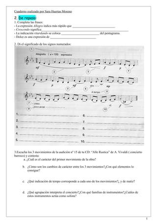 Cuaderno realizado por Sara Huertas Moreno

2. De repaso:
1. Completa las frases:
- La expresión Allegro indica más rápido que ___________________________
- Crescendo significa_______________________________________________________
- La indicación ritardando se coloca ________________________ del pentagrama.
- Dolce es una expresión de _____________________________

2. Di el significado de los signos numerados:




3.Escucha los 3 movimientos de la audición nº 15 de tu CD: “Alle Rustica” de A. Vivaldi ( concierto
barroco) y contesta:
       a. ¿Cuál es el carácter del primer movimiento de la obra?

      b. ¿Cómo son los cambios de carácter entre los 3 movimientos?¿Con qué elementos lo
         consigue?


      c. ¿Qué indicación de tempo corresponde a cada uno de los movimientos?¿ y de matiz?


      d. ¿Qué agrupación interpreta el concierto?¿Con qué familias de instrumentos?¿Cuáles de
         estos instrumentos actúa como solista?




                                                                                                      1
 
