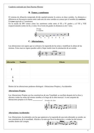 Cuaderno realizado por Sara Huertas Moreno


                            B. Tonos y semitonos

  El sistema de afinación temperada divide equitativamente la octava en doce sonidos. La distancia o
  diferencia en frecuencia sonora entre cada uno de estos sonidos se conoce por el nombre de semitono.
  Un tono equivale a 2 semitonos.
  En la escala de DO vemos cómo los semitonos están entre el III y IV grados y el VII y VIII
  respectivamente (entre mi-fa y si-do). En el resto de grados la distancia es de 1 tono.




                            C. Alteraciones.

  Las alteraciones son signos que se colocan a la izquierda de las notas y modifican la altura de las
  mismas. Estos nuevos signos pueden subir o bajar medio tono la entonación de un sonido.




Alteración      Nombre                                                Efecto




  Dentro de las alteraciones podemos distinguir: Alteraciones Propias y Accidentales

  Alteraciones Propias

  Las Alteraciones Propias son las constitutivas de una Tonalidad, se escriben después de la clave y
  afectan a todas las notas del mismo nombre a lo largo de la obra musical. A este conjunto de
  alteraciones propias se le llama __________.




  Alteraciones Accidentales

  Las Alteraciones Accidentales son las que aparecen a la izquierda de una nota alterando su sonido, no
  son constitutivas de la tonalidad. Afectan a la nota que lleva la alteración y a todas las del mismo
  nombre dentro del compás.



                                                                                                          1
 