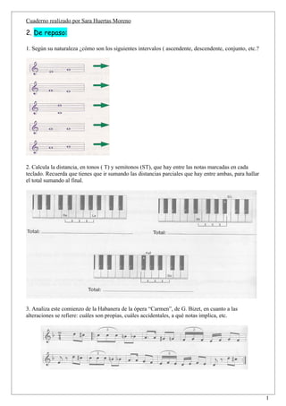 Cuaderno realizado por Sara Huertas Moreno

2. De repaso:

1. Según su naturaleza ¿cómo son los siguientes intervalos ( ascendente, descendente, conjunto, etc.?




2. Calcula la distancia, en tonos ( T) y semitonos (ST), que hay entre las notas marcadas en cada
teclado. Recuerda que tienes que ir sumando las distancias parciales que hay entre ambas, para hallar
el total sumando al final.




3. Analiza este comienzo de la Habanera de la ópera “Carmen”, de G. Bizet, en cuanto a las
alteraciones se refiere: cuáles son propias, cuáles accidentales, a qué notas implica, etc.




                                                                                                        1
 