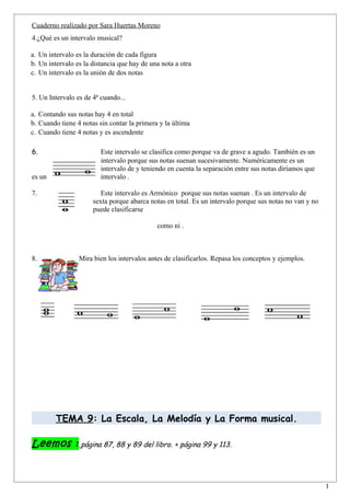 Cuaderno realizado por Sara Huertas Moreno
4.¿Qué es un intervalo musical?

a. Un intervalo es la duración de cada figura
b. Un intervalo es la distancia que hay de una nota a otra
c. Un intervalo es la unión de dos notas


5. Un Intervalo es de 4ª cuando...

a. Contando sus notas hay 4 en total
b. Cuando tiene 4 notas sin contar la primera y la última
c. Cuando tiene 4 notas y es ascendente

6.                       Este intervalo se clasifica como porque va de grave a agudo. También es un
                         intervalo porque sus notas suenan sucesivamente. Numéricamente es un
                         intervalo de y teniendo en cuenta la separación entre sus notas diríamos que
es un                    intervalo .

7.                       Este intervalo es Armónico porque sus notas suenan . Es un intervalo de
                      sexta porque abarca notas en total. Es un intervalo porque sus notas no van y no
                      puede clasificarse

                                             como ni .



8.               Mira bien los intervalos antes de clasificarlos. Repasa los conceptos y ejemplos.




         TEMA 9: La Escala, La Melodía y La Forma musical.

Leemos : página 87, 88 y 89 del libro. + página 99 y 113.


                                                                                                         1
 