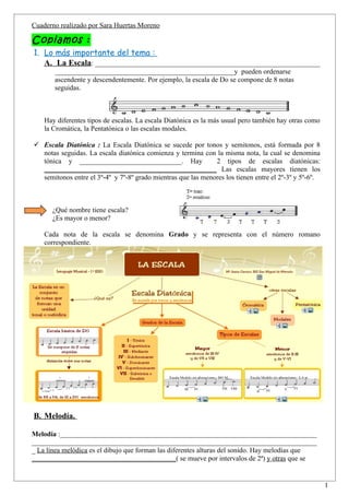 Cuaderno realizado por Sara Huertas Moreno

Copiamos :
1. Lo más importante del tema :
   A. La Escala: ________________________________________________________________
       ___________________________________________________y pueden ordenarse
       ascendente y descendentemente. Por ejemplo, la escala de Do se compone de 8 notas
       seguidas.



    Hay diferentes tipos de escalas. La escala Diatónica es la más usual pero también hay otras como
    la Cromática, la Pentatónica o las escalas modales.

 Escala Diatónica : La Escala Diatónica se sucede por tonos y semitonos, está formada por 8
  notas seguidas. La escala diatónica comienza y termina con la misma nota, la cual se denomina
  tónica y _____________________________. Hay                 2 tipos de escalas diatónicas:
  _________________________________________________ Las escalas mayores tienen los
  semitonos entre el 3º-4º y 7º-8º grado mientras que las menores los tienen entre el 2º-3º y 5º-6º.



      ¿Qué nombre tiene escala?
      ¿Es mayor o menor?

    Cada nota de la escala se denomina Grado y se representa con el número romano
    correspondiente.




B. Melodía.

Melodía :_________________________________________________________________________
_________________________________________________________________________________
_ La línea melódica es el dibujo que forman las diferentes alturas del sonido. Hay melodías que
_________________________________________( se mueve por intervalos de 2ª) y otras que se


                                                                                                       1
 