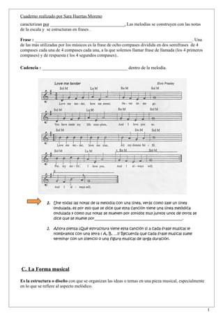 Cuaderno realizado por Sara Huertas Moreno
caracterizan por _________________________________. Las melodías se construyen con las notas
de la escala y se estructuran en frases .

Frase : ______________________________________________________________________. Una
de las más utilizadas por los músicos es la frase de ocho compases dividida en dos semifrases de 4
compases cada una de 4 compases cada una, a la que solemos llamar frase de llamada (los 4 primeros
compases) y de respuesta ( los 4 segundos compases)..

Cadencia : ______________________________________ dentro de la melodía.




              1. Une todas las notas de la melodía con una línea, verás como sale un línea
                  ondulada, es por eso que se dice que esta canción tiene una línea melódica
                  ondulada y como sus notas se mueven por sonidos muy juntos unos de otros se
                  dice que se mueve por_______________________________________________.

              2. Ahora piensa ¿Qué estructura tiene esta canción si a cada frase musical le
                  nombramos con una letra ( A, B, …)? Recuerda que cada frase musical suele
                  terminar con un silencio o una figura musical de larga duración.




C. La Forma musical

Es la estructura o diseño con que se organizan las ideas o temas en una pieza musical, especialmente
en lo que se refiere al aspecto melódico.



                                                                                                       1
 
