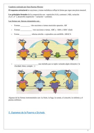 Cuaderno realizado por Sara Huertas Moreno
El esquema estructural en secciones y temas melódicos refleja la forma que sigue una pieza musical.

Los principios formales de la composición son : repetición (AA), contraste ( AB), variación
(A,A’,A’’), desarrollo (repetición + variación + contrate).

Las formas son básicas elementales son :

   -   Formas __________ : dos secciones o temas musicales opuestos. AB

   -   Formas ____________ : tres secciones o temas. ABC y ABA o ABA’ (lied)

   -   Forma ____________: alterna estrofas o episodios con estribillo. ABACA




   -   _________________________ una melodía que se repite variando algún elemento ( la
       vlocidad, ritmo, compás…)




Algunas de las formas instrumentales son: La Suite, la fuga, la sonata, el concertó, la sinfonía y el
poema sinfónico.




2. Copiamos de la Pizarra o Dictado




                                                                                                        1
 