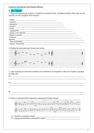 Cuaderno realizado por Sara Huertas Moreno

2. De repaso:
1. Elige una canción que te guste y completa la siguiente ficha. ¡Cuidado al elegir! Tiene que ser una
canción, no vale cualquier tema musical.

- Título: ____________________________________________
- Autoría: ________________________________________________
- Intérprete: ________________________________________________
- Género: ____________________________________________________
- Estilo:__________________________________________________________
- Agrupación: ________________________________________________________
- tempo o movimiento: ____________________________________________________
- Ritmo o compás: __________________________________________________________
- Carácter: ____________________________________________________________________
-Idioma:_________________________________________________________________________
- Tipo de melodía:_________________________________________________________________
- Forma / Estructura: ___________________________________________________________

2. Ordena las notas para que formen una escala:




3. ¿Qué esquema de estructura melódica (en semifrases) corresponde a cada una? Explica el porqué
en cada caso.
aa’:_____________________________________________________________________________
_________________________________________________________________________________

aa:______________________________________________________________________________
_________________________________________________________________________________
_

ab: _____________________________________________________________________________
_________________________________________________________________________________.

4. Observa esta danza del compositor renacentista Tylman Susato.




   a) Escribe su esquema formal: _______________________________________________
   b) ¿De qué forma básica elemental se trata?: ____________________________________




                                                                                                         1
 
