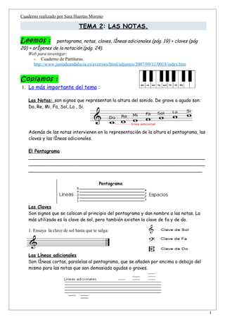 Cuaderno realizado por Sara Huertas Moreno

                                TEMA 2: LAS NOTAS.

Leemos :           pentagrama, notas, claves, líneas adicionales (pág. 19) + claves (pág
20) + orígenes de la notación (pág. 24).
    Web para investigar:
       - Cuaderno de Partituras.
       http://www.juntadeandalucia.es/averroes/html/adjuntos/2007/09/11/0018/index.htm


Copiamos :
1. Lo más importante del tema :

    Las Notas: son signos que representan la altura del sonido. De grave a agudo son:
    Do, Re, Mi, Fa, Sol, La , Si.




    Además de las notas intervienen en la representación de la altura el pentagrama, las
    claves y las líneas adicionales.

    El Pentagrama
    ______________________________________________________________
    ______________________________________________________________
    _____________________________________________________________




    Las Claves
    Son signos que se colocan al principio del pentagrama y dan nombre a las notas. La
    más utilizada es la clave de sol, pero también existen la clave de fa y de do.

    1. Ensaya la clave de sol hasta que te salga:




    Las Líneas adicionales
    Son líneas cortas, paralelas al pentagrama, que se añaden por encima o debajo del
    mismo para las notas que son demasiado agudas o graves.




                                                                                           1
 