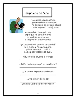 La prueba de Pepe

            “Me pidió mi primo Pepe
             presentarles sus disculpas;
            no cumplió, pues le preocupa
            pasar la prueba este jueves”.

       Apenas Paty ha explicado
       el porqué no está presente
         en la plaza su pariente,
      le preguntan preocupados:

 “¿Cuál prueba?, ¡pronto, responde!”
    Paty explica: “De ping-pong,
      ¡el deporte es su pasión!
    (…de paz un respiro se oye).

    ¿Quién tenía prueba el jueves?
 _____________________________________

¿Quién explica por qué no está Pepe?
_____________________________________

   ¿De que es la prueba de Pepe?
 ____________________________________

        ¿Qué es Paty de Pepe?
  ____________________________________
    ¿En qué lugar debía estar Pepe?
_______________________________________


                   9
 