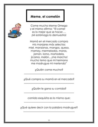 Meme, el comelón

       Come mucho Meme Omega
       y el mismo afirma: “El comer
         es lo mejor que se hacer….
        ¡Mi estómago lo demuestra!

       Mamá en el mercado compra
         mis manjares más selectos:
      miel, manzanas, mangos, queso,
       mamey, mermeladas, moras,
          jamón, lomo, mortadela,
       jícama, melón…¡me marcho!
       mucho temo que mi hermano
        me madrugue mi merienda”

          ¿Quién come mucho?
  _______________________________________

  ¿Qué compra su mamá en el mercado?
  _______________________________________

        ¿Quién le gana su comida?
  _______________________________________

     comida exquisita es lo mismo que:
  _______________________________________

¿Qué quiere decir con la palabra madrugue?
  ________________________________________


                    11
 