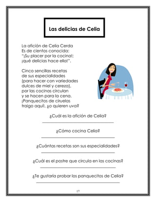 Las delicias de Celia


La afición de Celia Cerda
Es de cientos conocida:
“¡Su placer por la cocina!;
¡qué delicias hace ella!”.

Cinco sencillas recetas
de sus especialidades
(para hacer con variedades
dulces de miel y cereza),
por las cocinas circulan
y se hacen para la cena.
¡Panquecitos de ciruelas
traigo aquí!, ¿o quieren uva?

              ¿Cuál es la afición de Celia?
          ___________________________________

                 ¿Cómo cocina Celia?
          ____________________________________

       ¿Cuántas recetas son sus especialidades?
         ____________________________________

     ¿Cuál es el postre que circula en las cocinas?
        _____________________________________

     ¿Te gustaría probar los panquecitos de Celia?
       _________________________________________

                              17
 